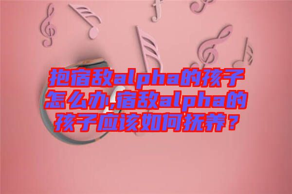 抱宿敵alpha的孩子怎么辦,宿敵alpha的孩子應(yīng)該如何撫養(yǎng)？