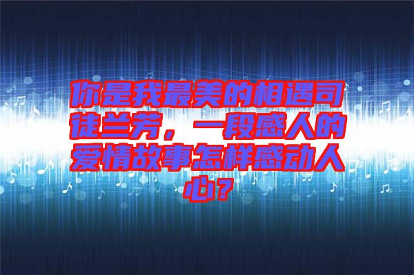 你是我最美的相遇司徒蘭芳，一段感人的愛(ài)情故事怎樣感動(dòng)人心？