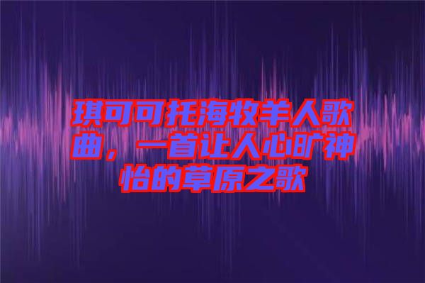 琪可可托海牧羊人歌曲，一首讓人心曠神怡的草原之歌