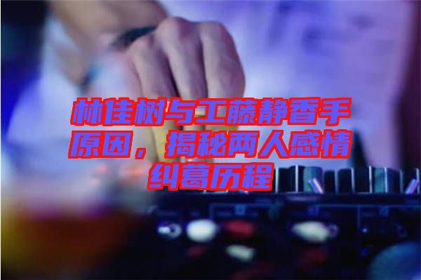 林佳樹與工藤靜香手原因，揭秘兩人感情糾葛歷程