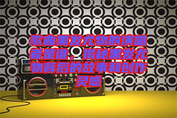 歌曲黑發(fā)尤物的演唱者是誰(shuí)，揭秘黑發(fā)尤物背后的故事和創(chuàng)作靈感