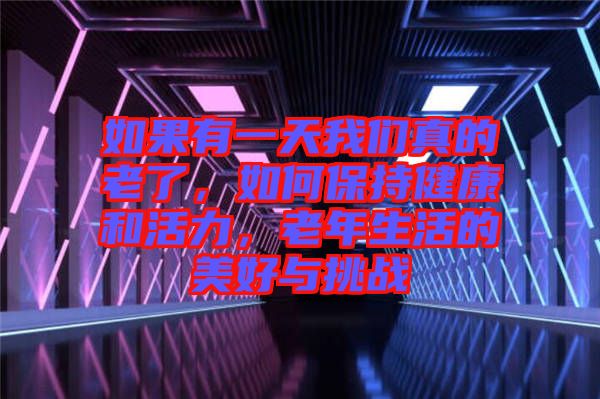 如果有一天我們真的老了，如何保持健康和活力，老年生活的美好與挑戰(zhàn)