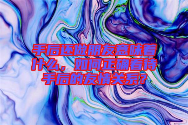 手后還做朋友意味著什么，如何正確看待手后的友情關(guān)系？