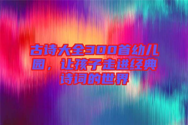古詩大全300首幼兒園，讓孩子走進(jìn)經(jīng)典詩詞的世界