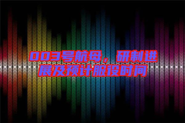 003號航母，研制進展及預(yù)計服役時間