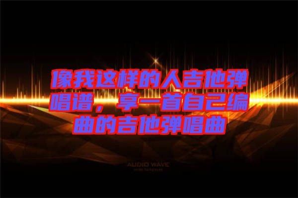 像我這樣的人吉他彈唱譜，享一首自己編曲的吉他彈唱曲