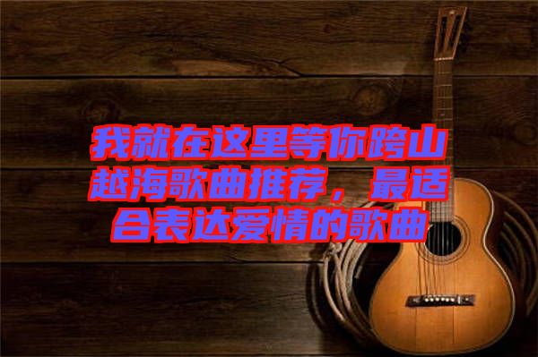 我就在這里等你跨山越海歌曲推薦，最適合表達(dá)愛情的歌曲