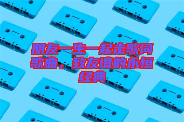 朋友一生一起走歌詞歌曲，致友誼的永恒經(jīng)典