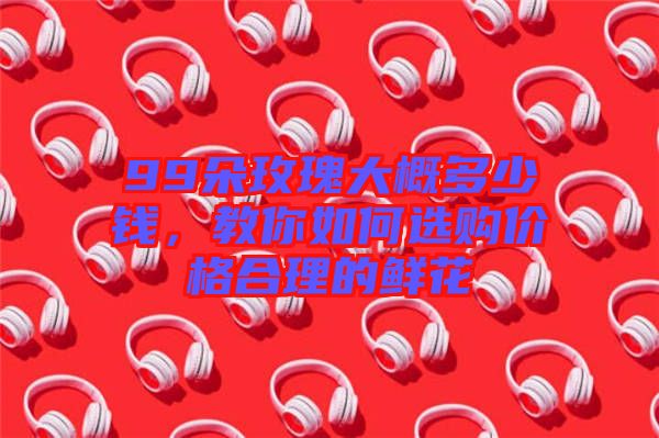 99朵玫瑰大概多少錢(qián)，教你如何選購(gòu)價(jià)格合理的鮮花