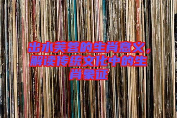 出水芙蓉的生肖意義，解讀傳統(tǒng)文化中的生肖象征