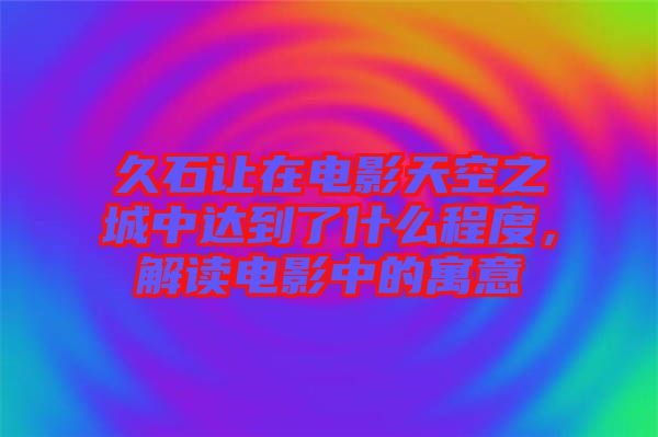 久石讓在電影天空之城中達(dá)到了什么程度，解讀電影中的寓意