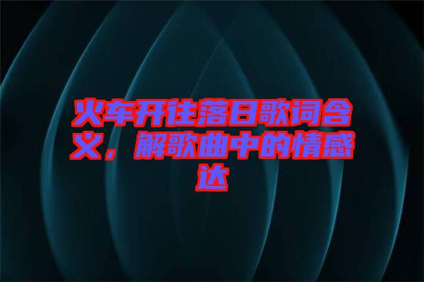 火車開往落日歌詞含義，解歌曲中的情感達(dá)