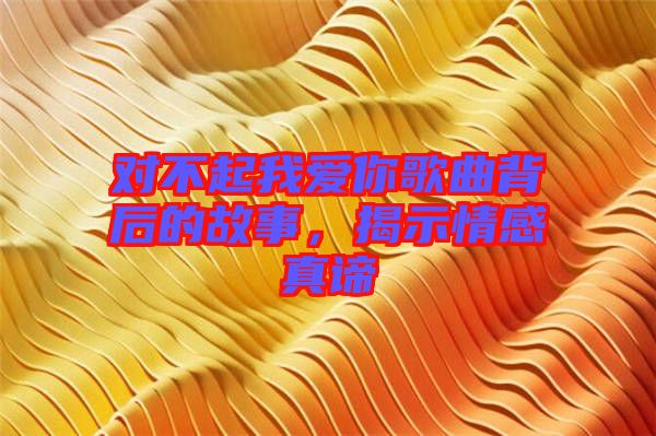 對(duì)不起我愛(ài)你歌曲背后的故事，揭示情感真諦