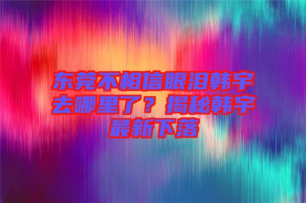 東莞不相信眼淚韓宇去哪里了？揭秘韓宇最新下落
