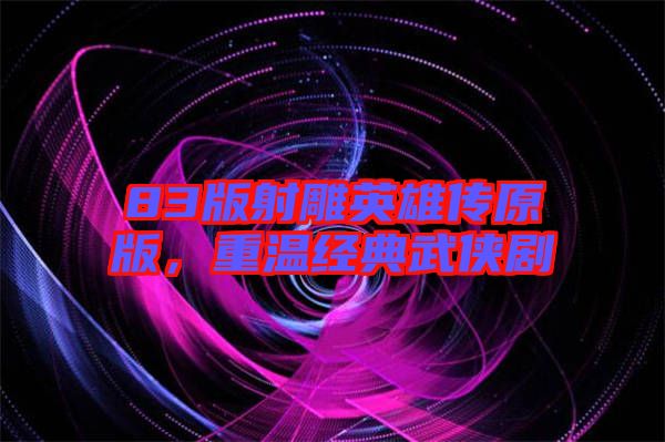 83版射雕英雄傳原版，重溫經(jīng)典武俠劇