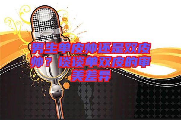 男生單皮帥還是雙皮帥？談談單雙皮的審美差異