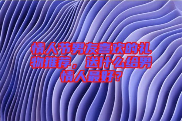 情人節(jié)男友喜歡的禮物推薦，送什么給男情人最好？