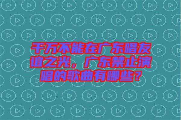 千萬不能在廣東唱友誼之光，廣東禁止演唱的歌曲有哪些？