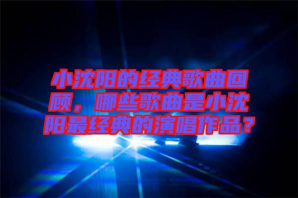 小沈陽的經(jīng)典歌曲回顧，哪些歌曲是小沈陽最經(jīng)典的演唱作品？