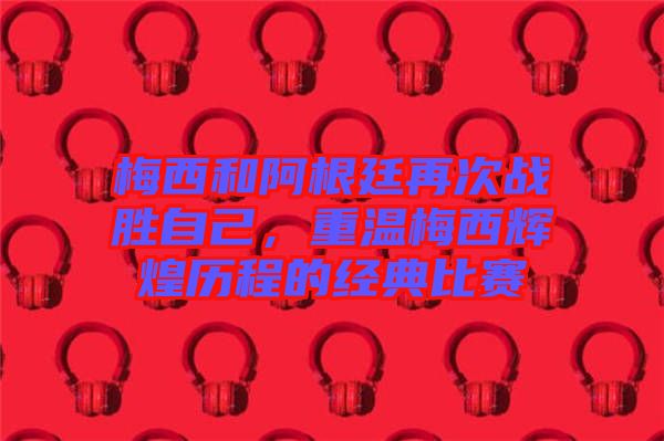 梅西和阿根廷再次戰(zhàn)勝自己，重溫梅西輝煌歷程的經(jīng)典比賽