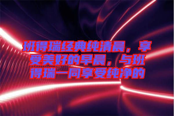 班得瑞經(jīng)典純清晨，享受美好的早晨，與班得瑞一同享受純凈的