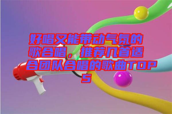 好唱又能帶動(dòng)氣氛的歌合唱，推薦幾首適合團(tuán)隊(duì)合唱的歌曲TOP5