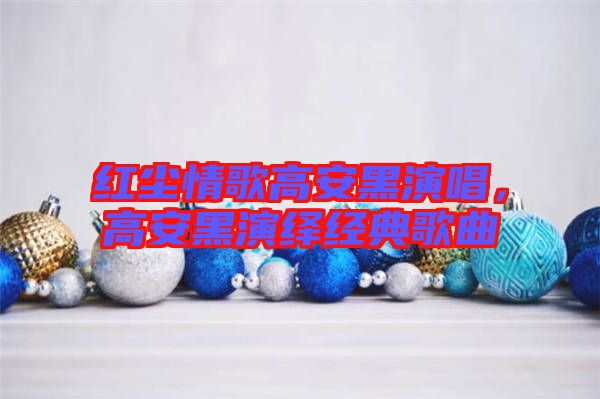 紅塵情歌高安黑演唱，高安黑演繹經(jīng)典歌曲