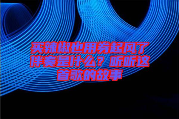 買辣椒也用券起風(fēng)了伴奏是什么？聽聽這首歌的故事