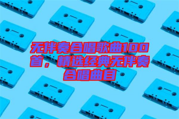 無伴奏合唱歌曲100首，精選經(jīng)典無伴奏合唱曲目