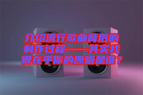 介紹流行歌曲背后的制作過程——其實(shí)我很在乎你的原唱是誰(shuí)？