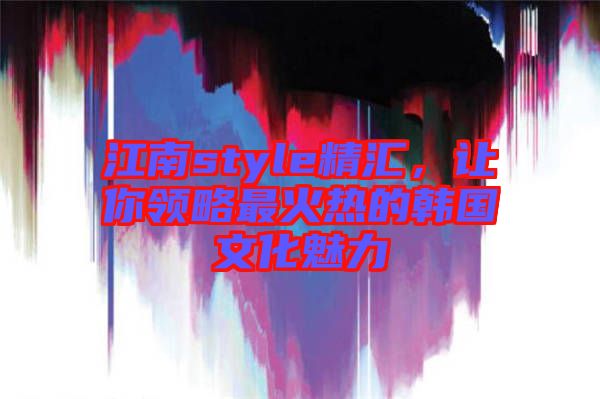 江南style精匯，讓你領(lǐng)略最火熱的韓國文化魅力
