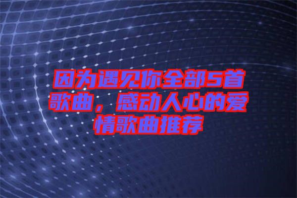 因為遇見你全部5首歌曲，感動人心的愛情歌曲推薦