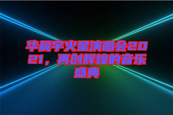 華晨宇火星演唱會2021，再創(chuàng)輝煌的音樂盛典