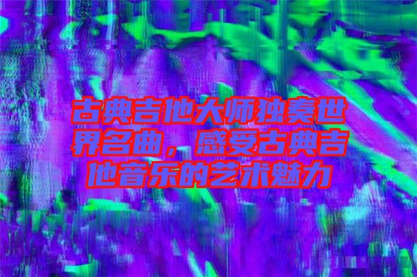 古典吉他大師獨(dú)奏世界名曲，感受古典吉他音樂(lè)的藝術(shù)魅力