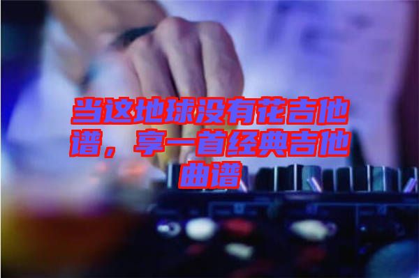 當(dāng)這地球沒有花吉他譜，享一首經(jīng)典吉他曲譜