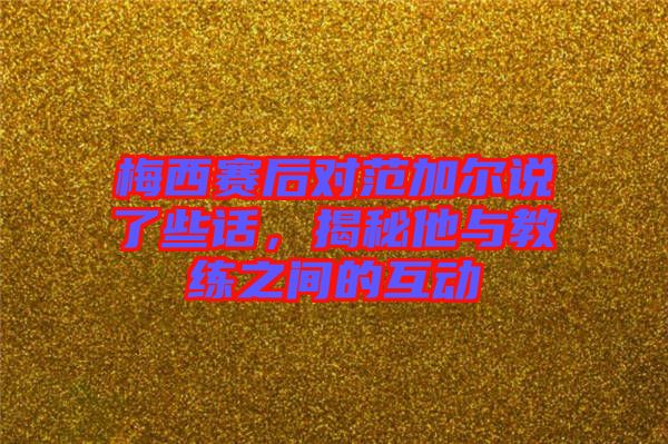 梅西賽后對(duì)范加爾說(shuō)了些話，揭秘他與教練之間的互動(dòng)