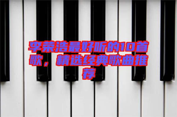 李榮浩最好聽的10首歌，精選經(jīng)典歌曲推薦