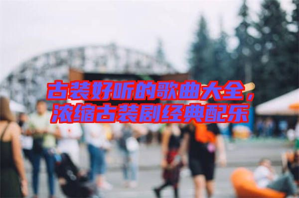 古裝好聽的歌曲大全，濃縮古裝劇經(jīng)典配樂