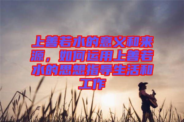 上善若水的意義和來源，如何運用上善若水的思想指導生活和工作