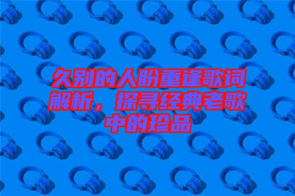 久別的人盼重逢歌詞解析，探尋經(jīng)典老歌中的珍品