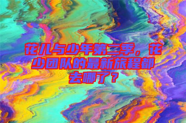 花兒與少年第二季，花少團(tuán)隊(duì)的最新旅程都去哪了？