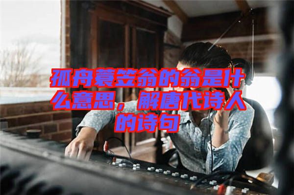 孤舟蓑笠翁的翁是什么意思，解唐代詩(shī)人的詩(shī)句