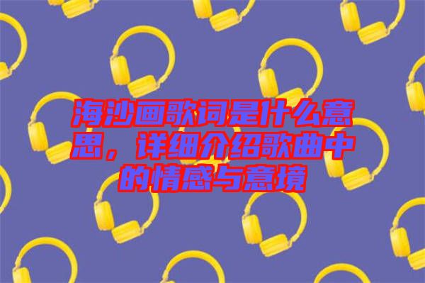 海沙畫歌詞是什么意思，詳細(xì)介紹歌曲中的情感與意境