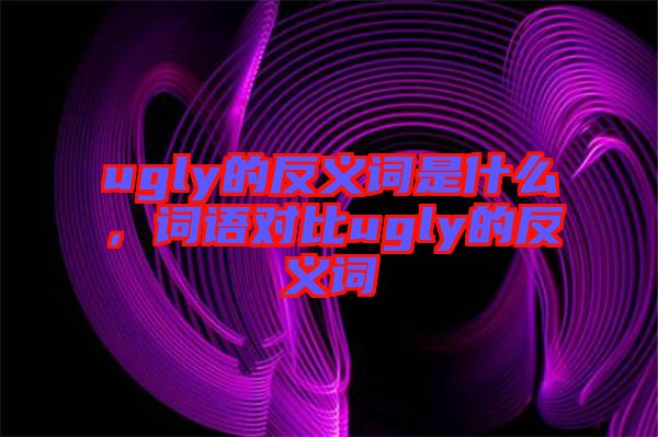 ugly的反義詞是什么，詞語對比ugly的反義詞