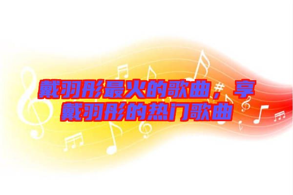 戴羽彤最火的歌曲，享戴羽彤的熱門歌曲