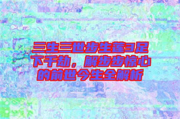 三生三世步生蓮3足下千劫，解步步驚心的前世今生全解析