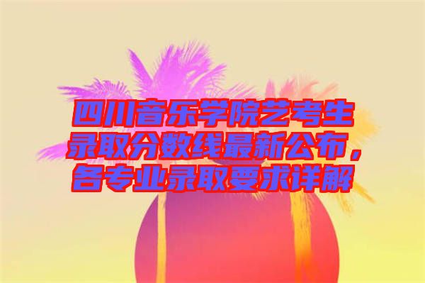 四川音樂學(xué)院藝考生錄取分?jǐn)?shù)線最新公布，各專業(yè)錄取要求詳解