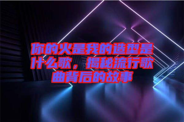 你的火是我的造型是什么歌，揭秘流行歌曲背后的故事
