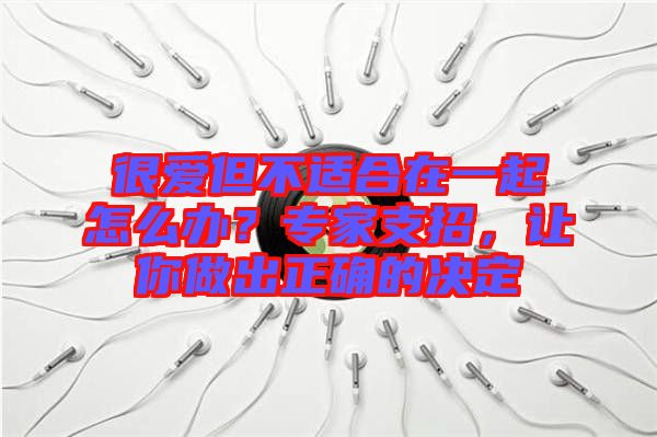 很愛但不適合在一起怎么辦？專家支招，讓你做出正確的決定