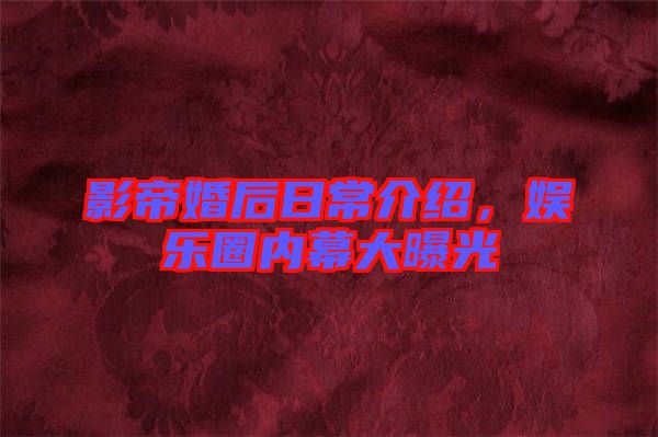 影帝婚后日常介紹，娛樂圈內(nèi)幕大曝光